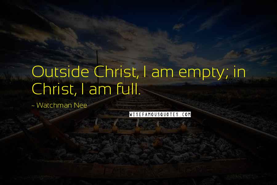 Watchman Nee Quotes: Outside Christ, I am empty; in Christ, I am full.