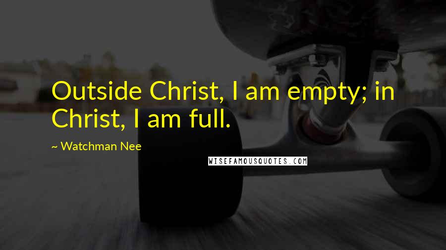 Watchman Nee Quotes: Outside Christ, I am empty; in Christ, I am full.