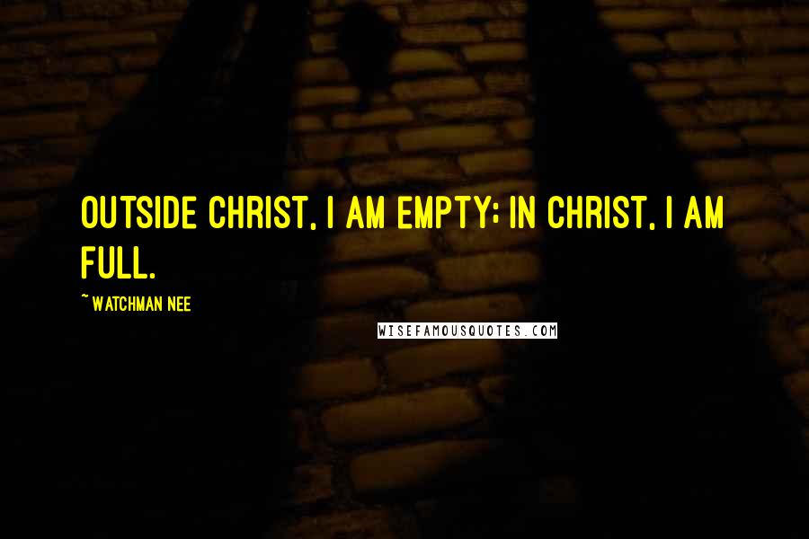 Watchman Nee Quotes: Outside Christ, I am empty; in Christ, I am full.