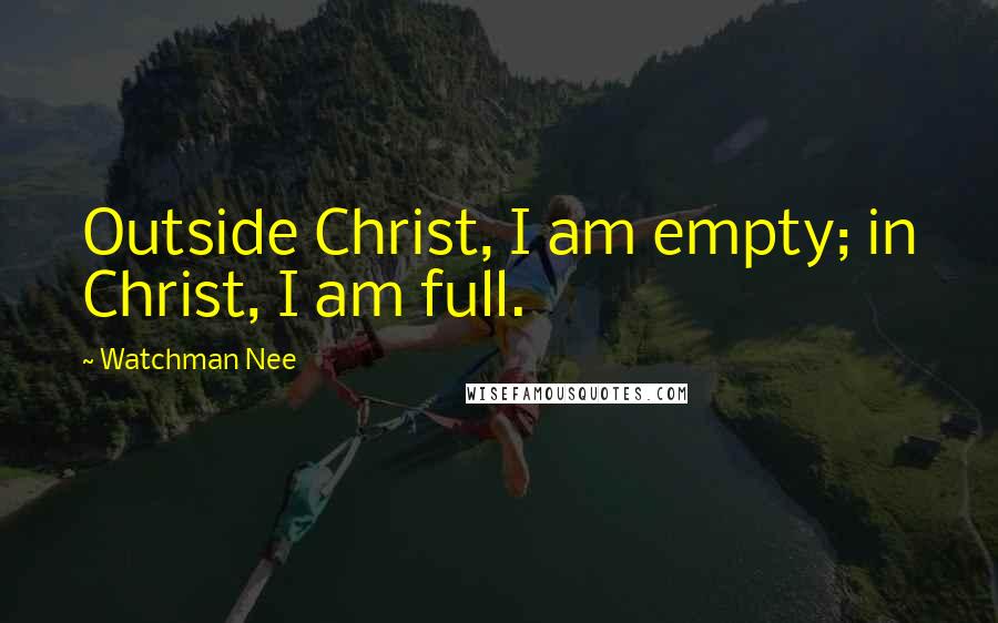 Watchman Nee Quotes: Outside Christ, I am empty; in Christ, I am full.