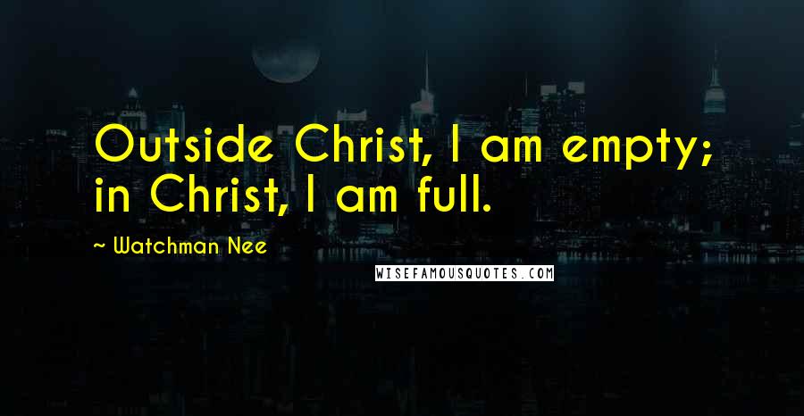 Watchman Nee Quotes: Outside Christ, I am empty; in Christ, I am full.