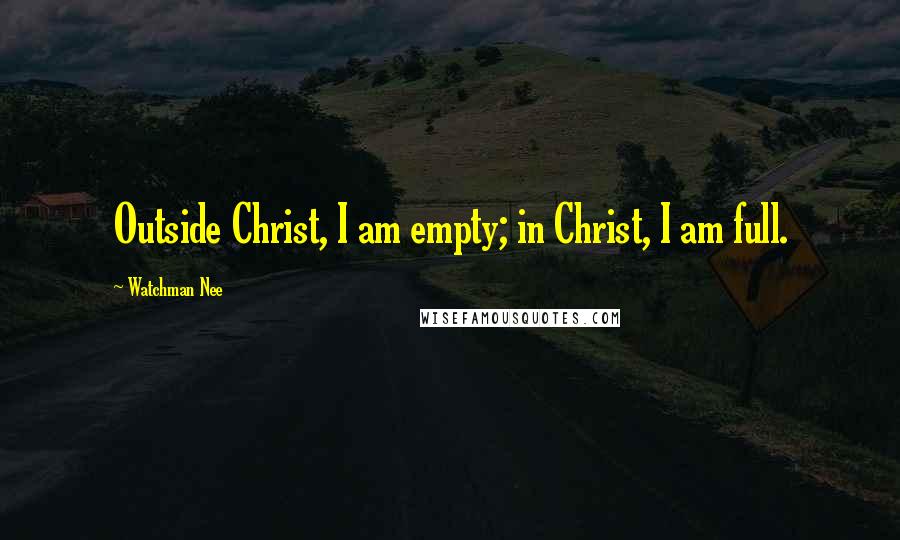 Watchman Nee Quotes: Outside Christ, I am empty; in Christ, I am full.