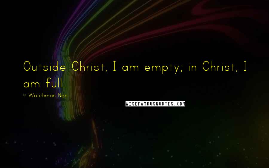 Watchman Nee Quotes: Outside Christ, I am empty; in Christ, I am full.