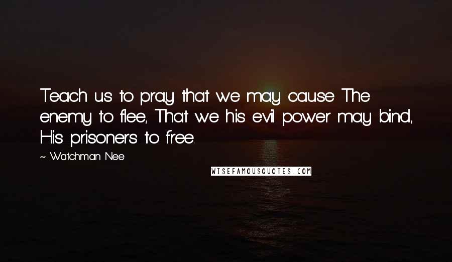 Watchman Nee Quotes: Teach us to pray that we may cause The enemy to flee, That we his evil power may bind, His prisoners to free.