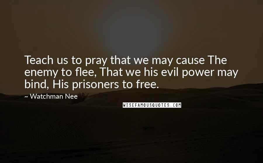 Watchman Nee Quotes: Teach us to pray that we may cause The enemy to flee, That we his evil power may bind, His prisoners to free.