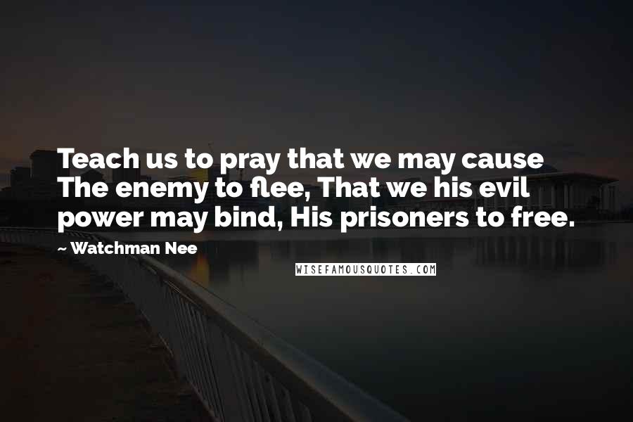 Watchman Nee Quotes: Teach us to pray that we may cause The enemy to flee, That we his evil power may bind, His prisoners to free.