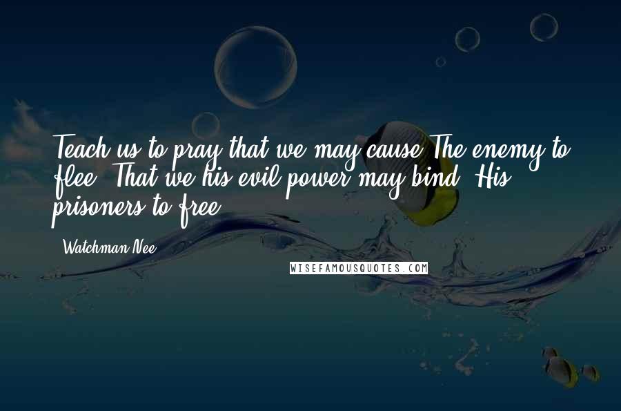 Watchman Nee Quotes: Teach us to pray that we may cause The enemy to flee, That we his evil power may bind, His prisoners to free.