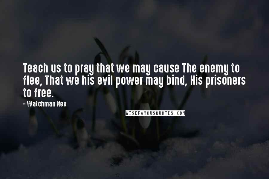 Watchman Nee Quotes: Teach us to pray that we may cause The enemy to flee, That we his evil power may bind, His prisoners to free.