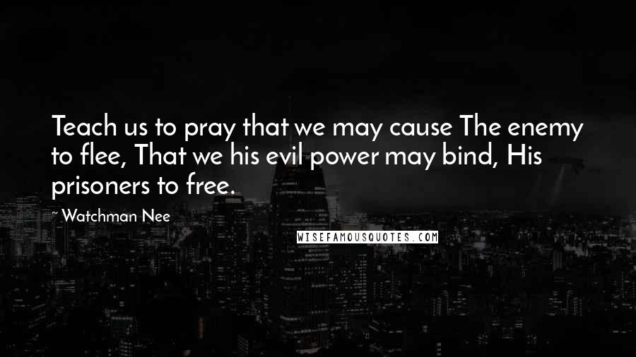 Watchman Nee Quotes: Teach us to pray that we may cause The enemy to flee, That we his evil power may bind, His prisoners to free.