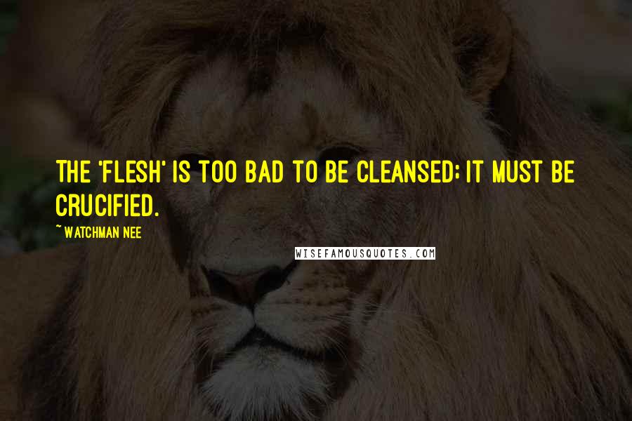 Watchman Nee Quotes: The 'flesh' is too bad to be cleansed; it must be crucified.