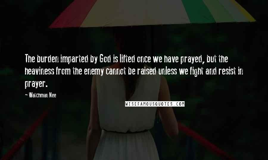 Watchman Nee Quotes: The burden imparted by God is lifted once we have prayed, but the heaviness from the enemy cannot be raised unless we fight and resist in prayer.