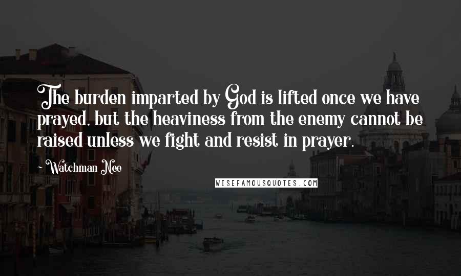 Watchman Nee Quotes: The burden imparted by God is lifted once we have prayed, but the heaviness from the enemy cannot be raised unless we fight and resist in prayer.