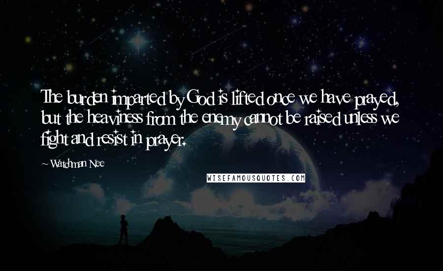 Watchman Nee Quotes: The burden imparted by God is lifted once we have prayed, but the heaviness from the enemy cannot be raised unless we fight and resist in prayer.