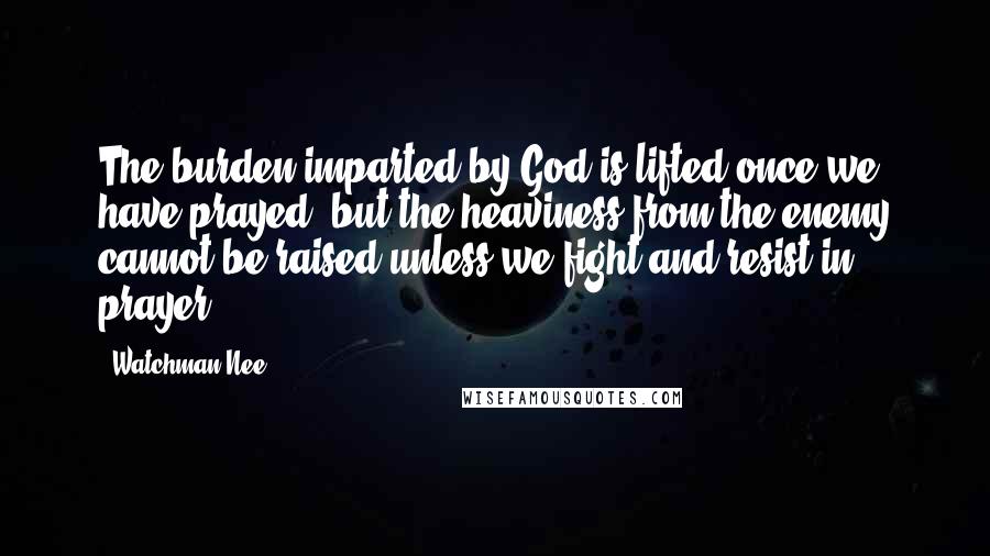 Watchman Nee Quotes: The burden imparted by God is lifted once we have prayed, but the heaviness from the enemy cannot be raised unless we fight and resist in prayer.