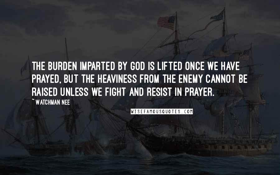 Watchman Nee Quotes: The burden imparted by God is lifted once we have prayed, but the heaviness from the enemy cannot be raised unless we fight and resist in prayer.