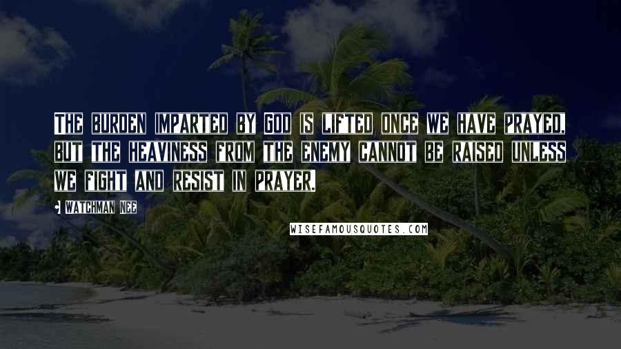 Watchman Nee Quotes: The burden imparted by God is lifted once we have prayed, but the heaviness from the enemy cannot be raised unless we fight and resist in prayer.