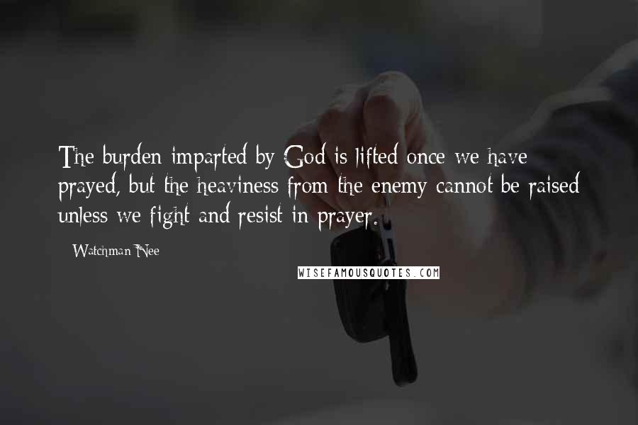 Watchman Nee Quotes: The burden imparted by God is lifted once we have prayed, but the heaviness from the enemy cannot be raised unless we fight and resist in prayer.