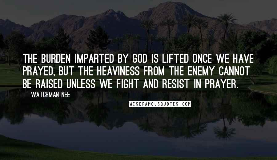 Watchman Nee Quotes: The burden imparted by God is lifted once we have prayed, but the heaviness from the enemy cannot be raised unless we fight and resist in prayer.