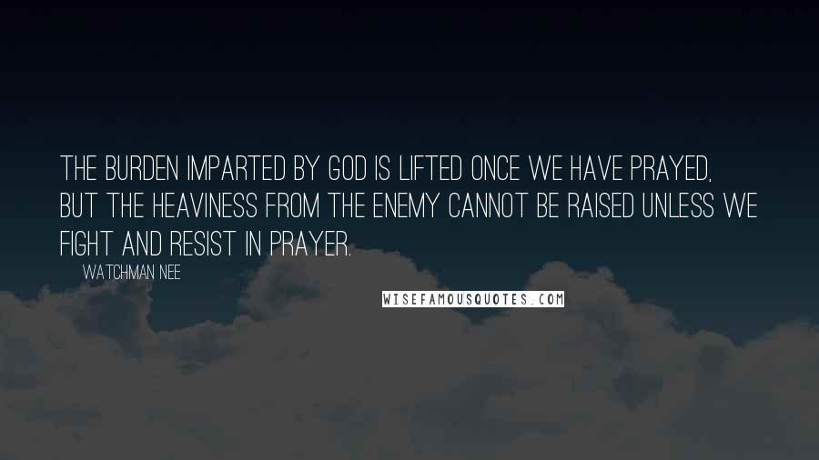 Watchman Nee Quotes: The burden imparted by God is lifted once we have prayed, but the heaviness from the enemy cannot be raised unless we fight and resist in prayer.