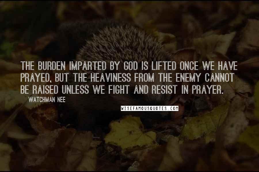 Watchman Nee Quotes: The burden imparted by God is lifted once we have prayed, but the heaviness from the enemy cannot be raised unless we fight and resist in prayer.