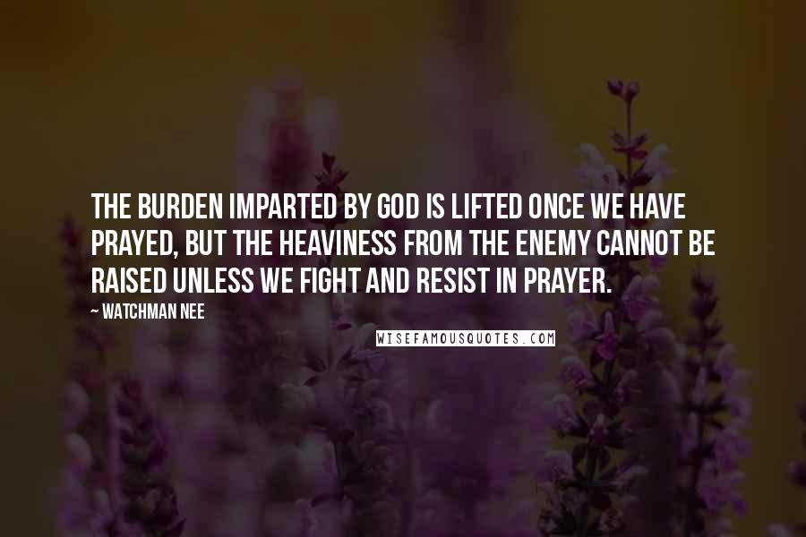 Watchman Nee Quotes: The burden imparted by God is lifted once we have prayed, but the heaviness from the enemy cannot be raised unless we fight and resist in prayer.