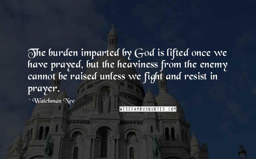 Watchman Nee Quotes: The burden imparted by God is lifted once we have prayed, but the heaviness from the enemy cannot be raised unless we fight and resist in prayer.