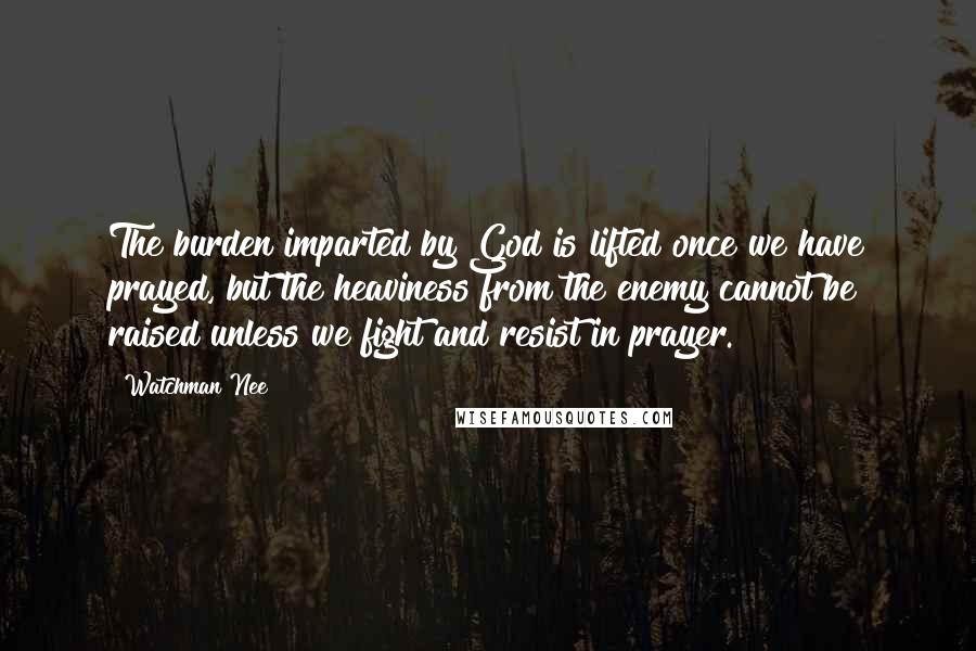 Watchman Nee Quotes: The burden imparted by God is lifted once we have prayed, but the heaviness from the enemy cannot be raised unless we fight and resist in prayer.