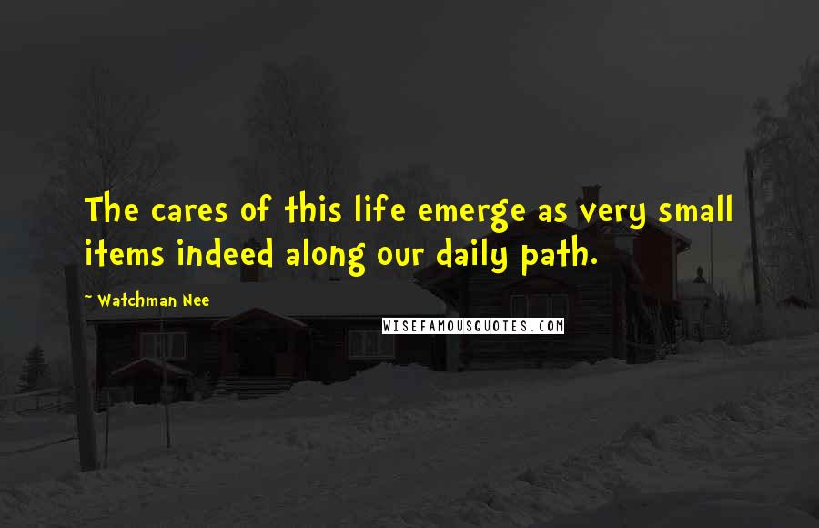 Watchman Nee Quotes: The cares of this life emerge as very small items indeed along our daily path.