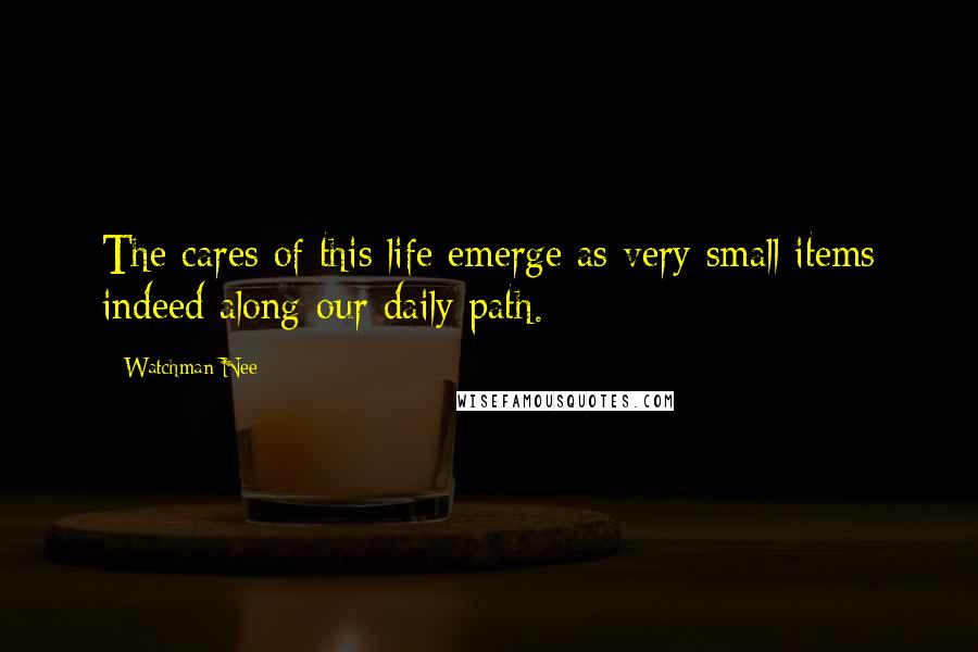 Watchman Nee Quotes: The cares of this life emerge as very small items indeed along our daily path.