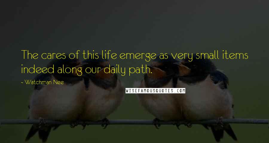 Watchman Nee Quotes: The cares of this life emerge as very small items indeed along our daily path.