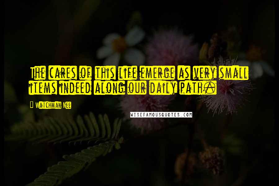 Watchman Nee Quotes: The cares of this life emerge as very small items indeed along our daily path.