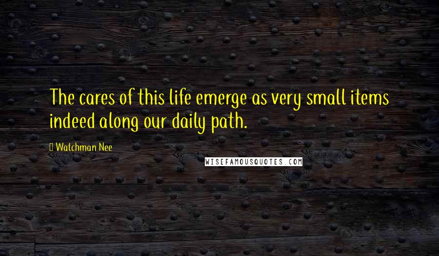 Watchman Nee Quotes: The cares of this life emerge as very small items indeed along our daily path.
