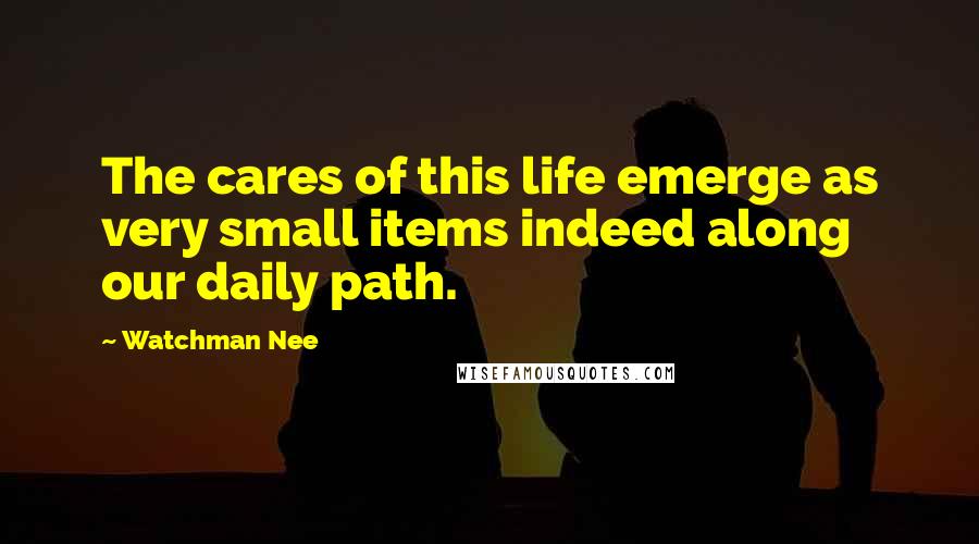 Watchman Nee Quotes: The cares of this life emerge as very small items indeed along our daily path.