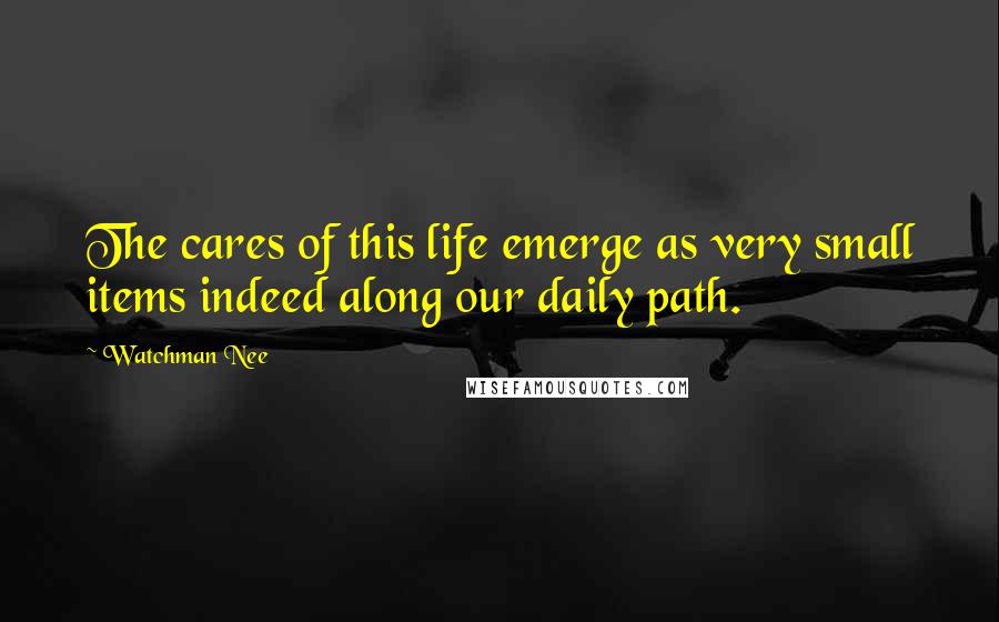 Watchman Nee Quotes: The cares of this life emerge as very small items indeed along our daily path.