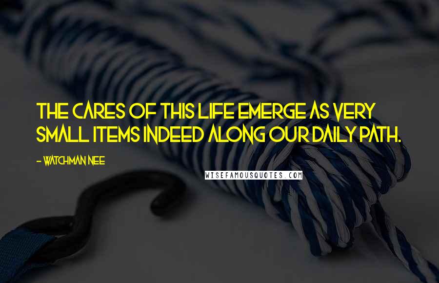 Watchman Nee Quotes: The cares of this life emerge as very small items indeed along our daily path.