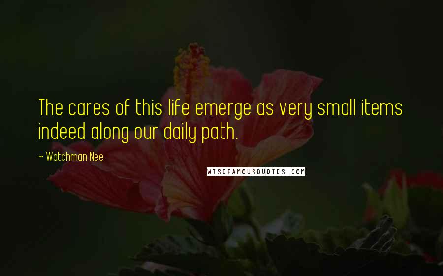 Watchman Nee Quotes: The cares of this life emerge as very small items indeed along our daily path.