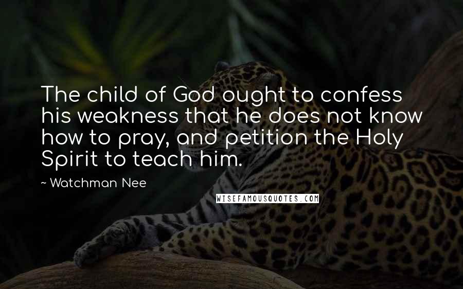 Watchman Nee Quotes: The child of God ought to confess his weakness that he does not know how to pray, and petition the Holy Spirit to teach him.