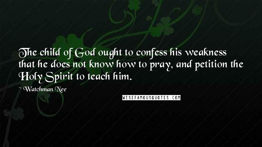 Watchman Nee Quotes: The child of God ought to confess his weakness that he does not know how to pray, and petition the Holy Spirit to teach him.