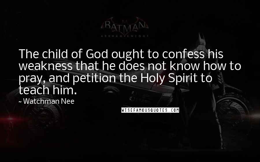 Watchman Nee Quotes: The child of God ought to confess his weakness that he does not know how to pray, and petition the Holy Spirit to teach him.