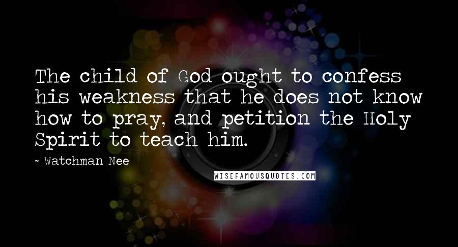 Watchman Nee Quotes: The child of God ought to confess his weakness that he does not know how to pray, and petition the Holy Spirit to teach him.