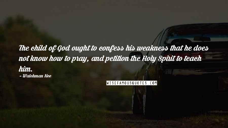 Watchman Nee Quotes: The child of God ought to confess his weakness that he does not know how to pray, and petition the Holy Spirit to teach him.