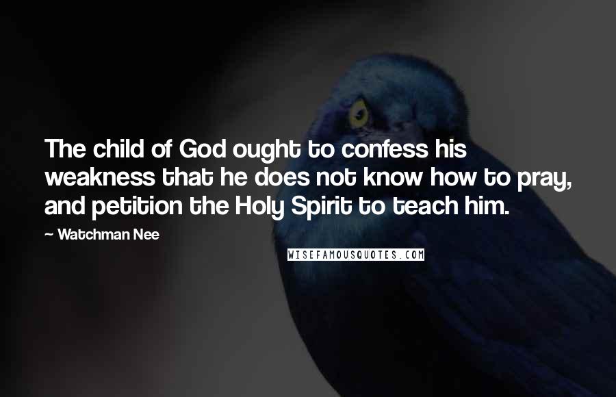 Watchman Nee Quotes: The child of God ought to confess his weakness that he does not know how to pray, and petition the Holy Spirit to teach him.