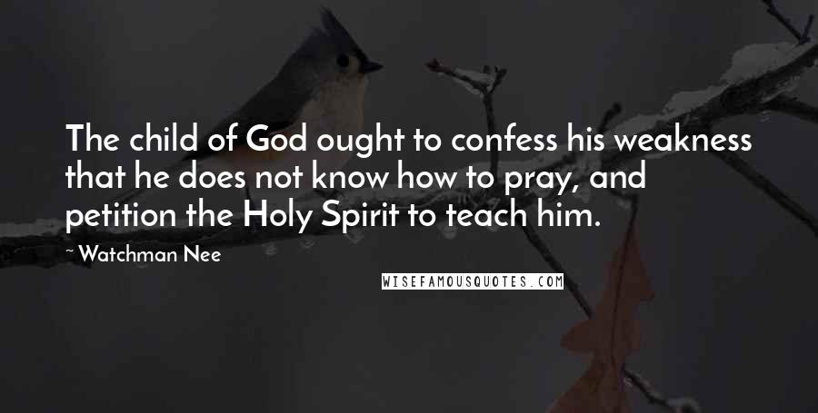 Watchman Nee Quotes: The child of God ought to confess his weakness that he does not know how to pray, and petition the Holy Spirit to teach him.