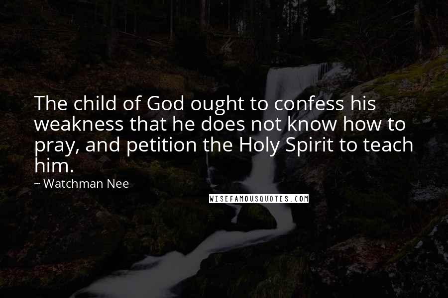 Watchman Nee Quotes: The child of God ought to confess his weakness that he does not know how to pray, and petition the Holy Spirit to teach him.