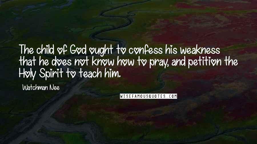 Watchman Nee Quotes: The child of God ought to confess his weakness that he does not know how to pray, and petition the Holy Spirit to teach him.