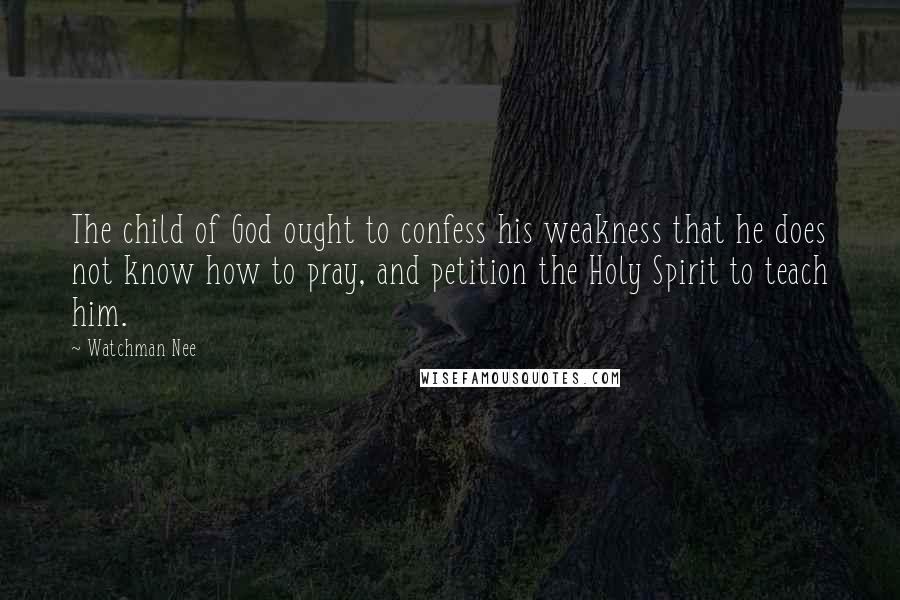 Watchman Nee Quotes: The child of God ought to confess his weakness that he does not know how to pray, and petition the Holy Spirit to teach him.