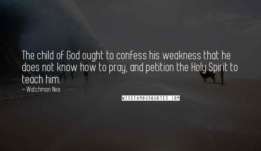 Watchman Nee Quotes: The child of God ought to confess his weakness that he does not know how to pray, and petition the Holy Spirit to teach him.