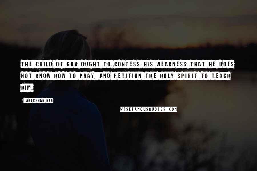 Watchman Nee Quotes: The child of God ought to confess his weakness that he does not know how to pray, and petition the Holy Spirit to teach him.