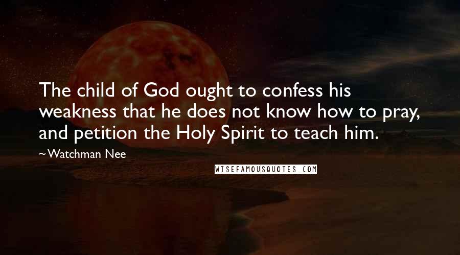 Watchman Nee Quotes: The child of God ought to confess his weakness that he does not know how to pray, and petition the Holy Spirit to teach him.