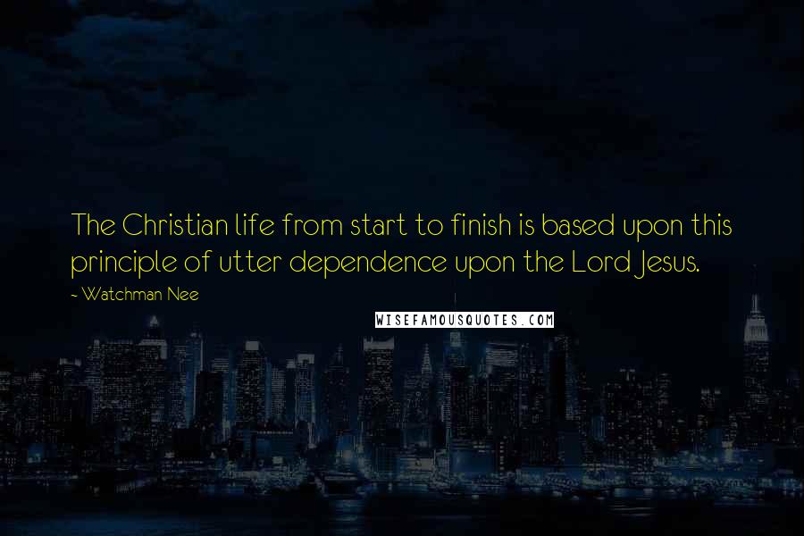 Watchman Nee Quotes: The Christian life from start to finish is based upon this principle of utter dependence upon the Lord Jesus.